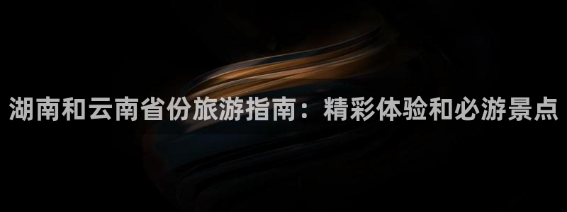 云顶国际唯一官方网站|湖南和云南省份旅游指南：精彩体验和必游景点